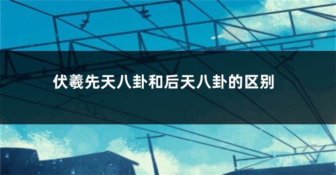 伏羲先天八卦和后天八卦的区别