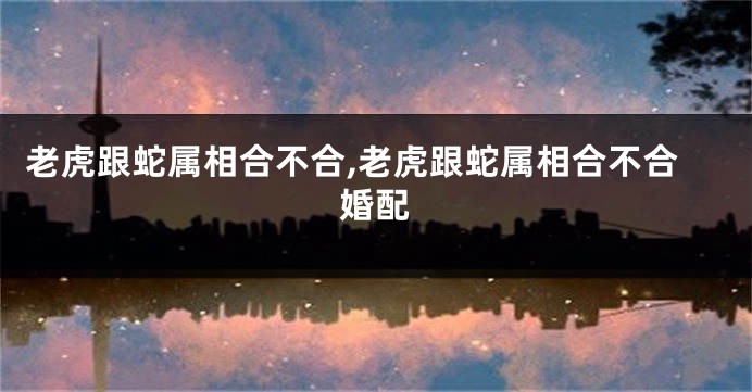老虎跟蛇属相合不合,老虎跟蛇属相合不合婚配