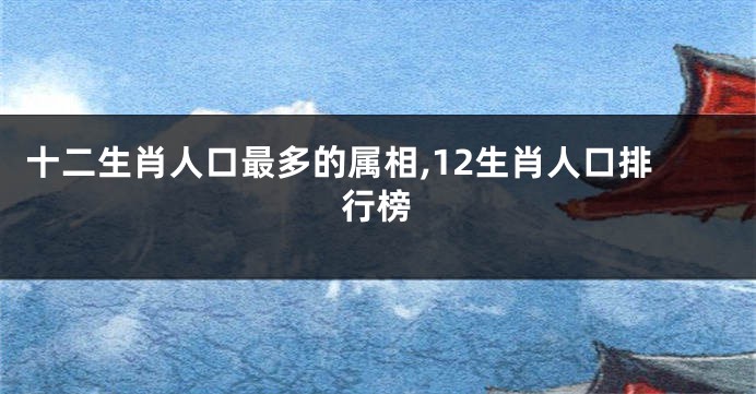 十二生肖人口最多的属相,12生肖人口排行榜