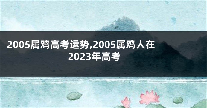 2005属鸡高考运势,2005属鸡人在2023年高考