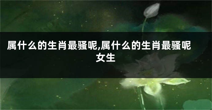 属什么的生肖最骚呢,属什么的生肖最骚呢女生