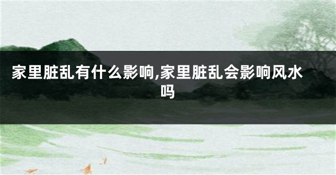 家里脏乱有什么影响,家里脏乱会影响风水吗