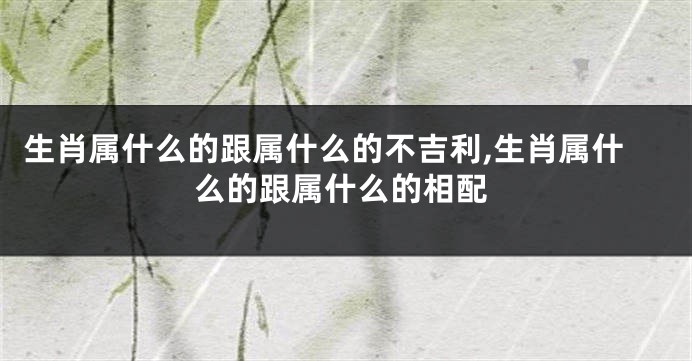 生肖属什么的跟属什么的不吉利,生肖属什么的跟属什么的相配
