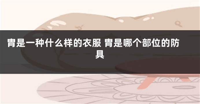 胄是一种什么样的衣服 胄是哪个部位的防具
