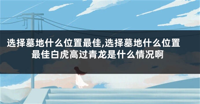 选择墓地什么位置最佳,选择墓地什么位置最佳白虎高过青龙是什么情况啊