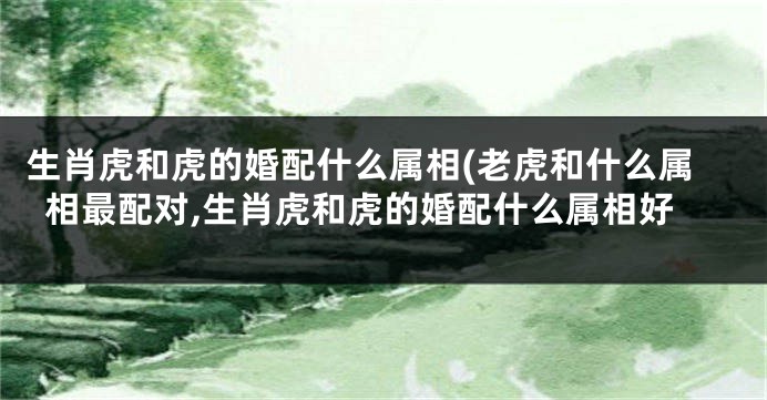 生肖虎和虎的婚配什么属相(老虎和什么属相最配对,生肖虎和虎的婚配什么属相好