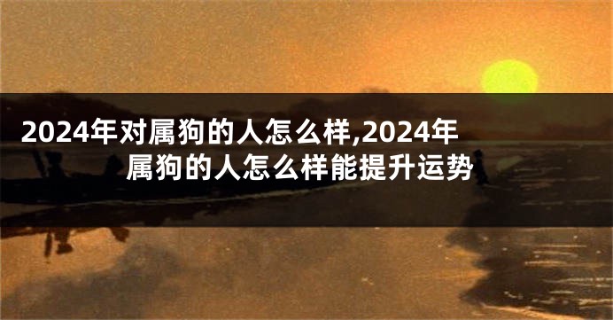 2024年对属狗的人怎么样,2024年属狗的人怎么样能提升运势
