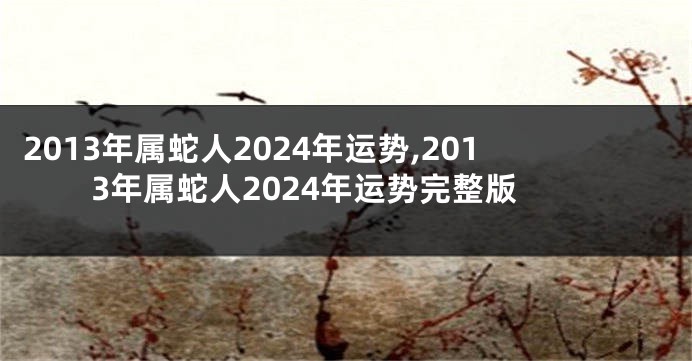 2013年属蛇人2024年运势,2013年属蛇人2024年运势完整版