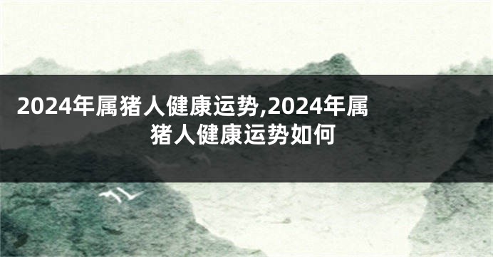 2024年属猪人健康运势,2024年属猪人健康运势如何