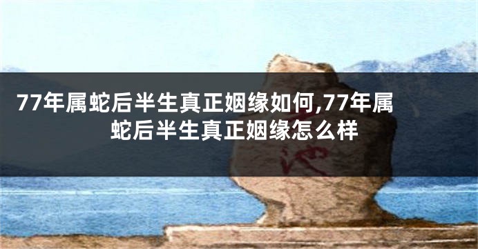 77年属蛇后半生真正姻缘如何,77年属蛇后半生真正姻缘怎么样