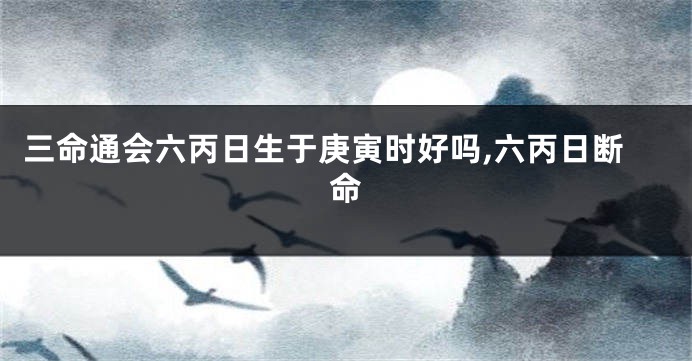 三命通会六丙日生于庚寅时好吗,六丙日断命