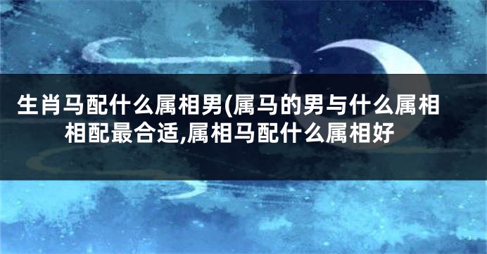 生肖马配什么属相男(属马的男与什么属相相配最合适,属相马配什么属相好