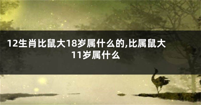 12生肖比鼠大18岁属什么的,比属鼠大11岁属什么