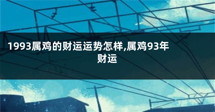 1993属鸡的财运运势怎样,属鸡93年财运