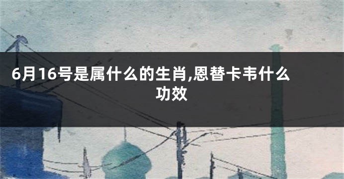6月16号是属什么的生肖,恩替卡韦什么功效