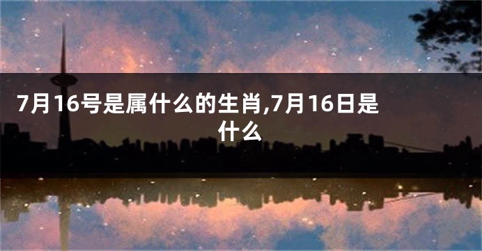 7月16号是属什么的生肖,7月16日是什么