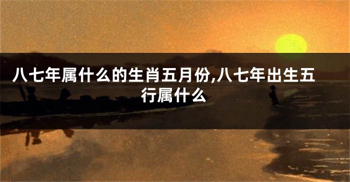 八七年属什么的生肖五月份,八七年出生五行属什么