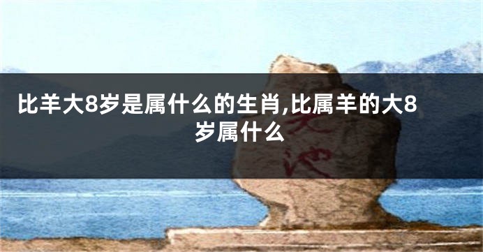 比羊大8岁是属什么的生肖,比属羊的大8岁属什么