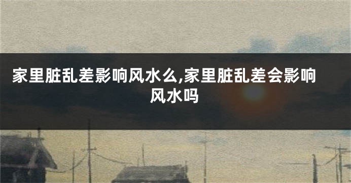 家里脏乱差影响风水么,家里脏乱差会影响风水吗