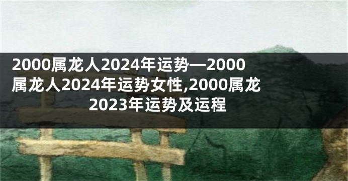 2000属龙人2024年运势—2000属龙人2024年运势女性,2000属龙2023年运势及运程