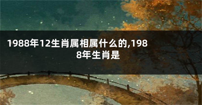 1988年12生肖属相属什么的,1988年生肖是