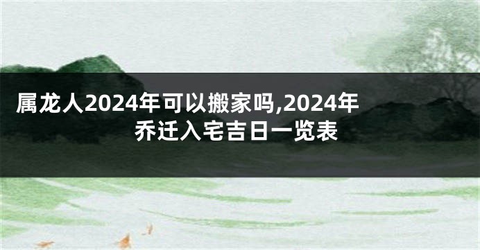属龙人2024年可以搬家吗,2024年乔迁入宅吉日一览表