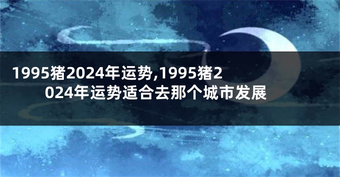 1995猪2024年运势,1995猪2024年运势适合去那个城市发展