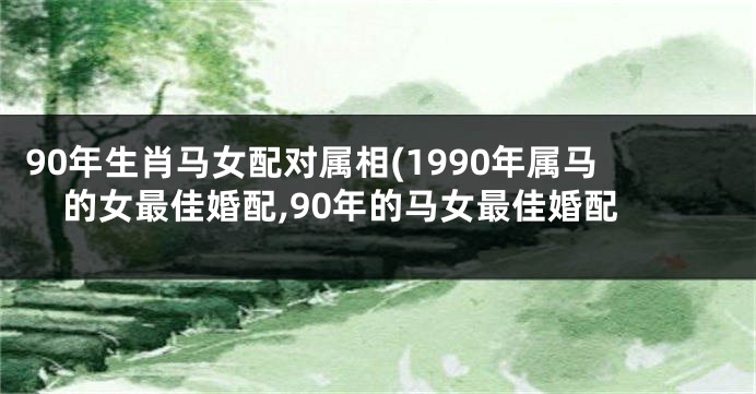 90年生肖马女配对属相(1990年属马的女最佳婚配,90年的马女最佳婚配