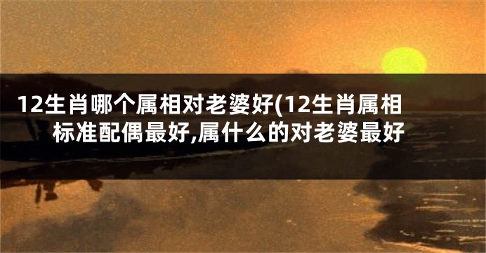 12生肖哪个属相对老婆好(12生肖属相标准配偶最好,属什么的对老婆最好