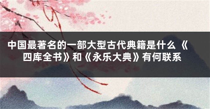 中国最著名的一部大型古代典籍是什么 《四库全书》和《永乐大典》有何联系