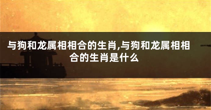 与狗和龙属相相合的生肖,与狗和龙属相相合的生肖是什么