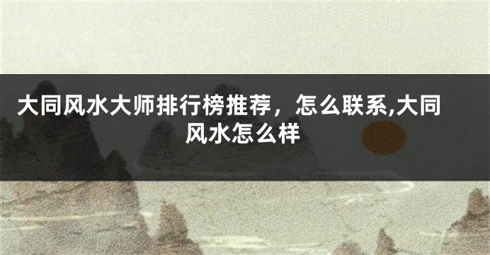 大同风水大师排行榜推荐，怎么联系,大同风水怎么样