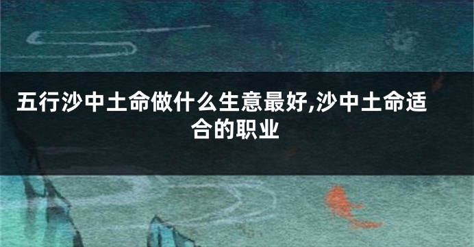 五行沙中土命做什么生意最好,沙中土命适合的职业