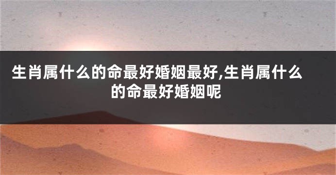 生肖属什么的命最好婚姻最好,生肖属什么的命最好婚姻呢