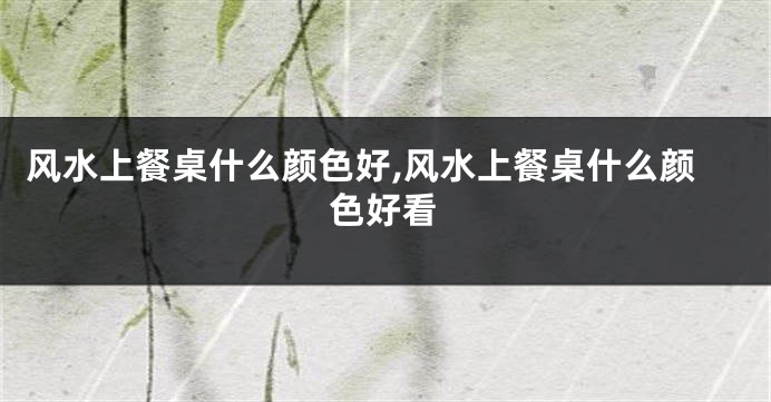 风水上餐桌什么颜色好,风水上餐桌什么颜色好看