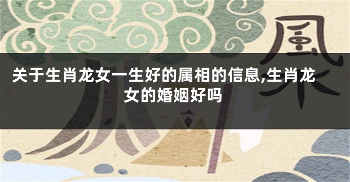 关于生肖龙女一生好的属相的信息,生肖龙女的婚姻好吗