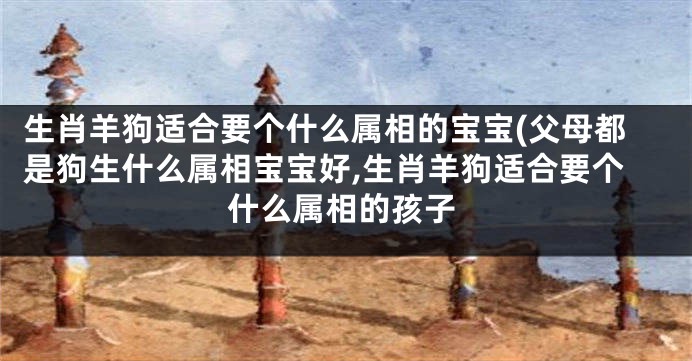 生肖羊狗适合要个什么属相的宝宝(父母都是狗生什么属相宝宝好,生肖羊狗适合要个什么属相的孩子