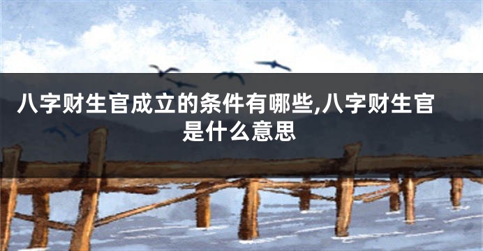 八字财生官成立的条件有哪些,八字财生官是什么意思