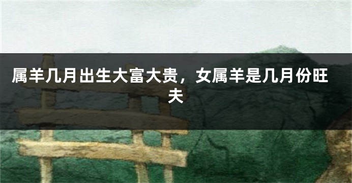属羊几月出生大富大贵，女属羊是几月份旺夫