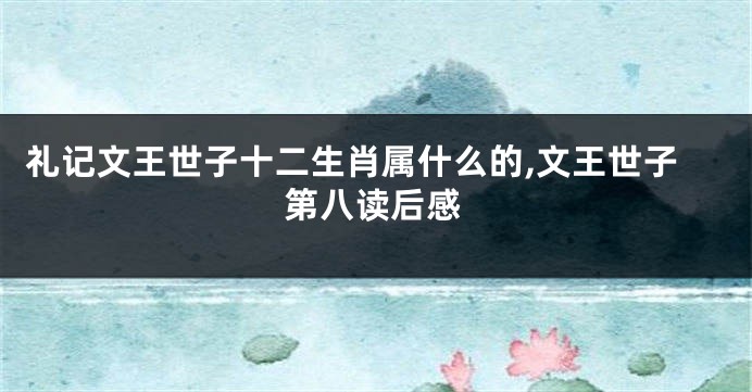礼记文王世子十二生肖属什么的,文王世子第八读后感
