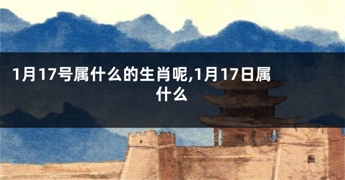 1月17号属什么的生肖呢,1月17日属什么