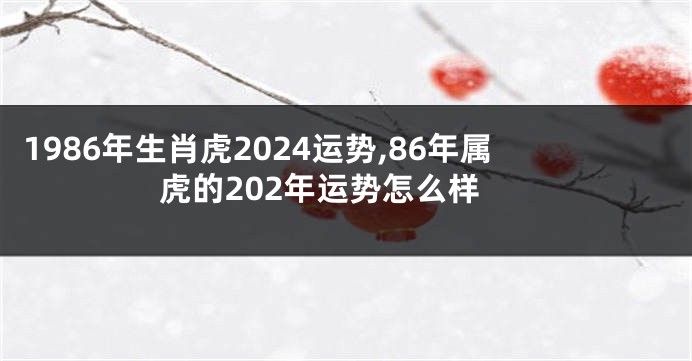 1986年生肖虎2024运势,86年属虎的202年运势怎么样