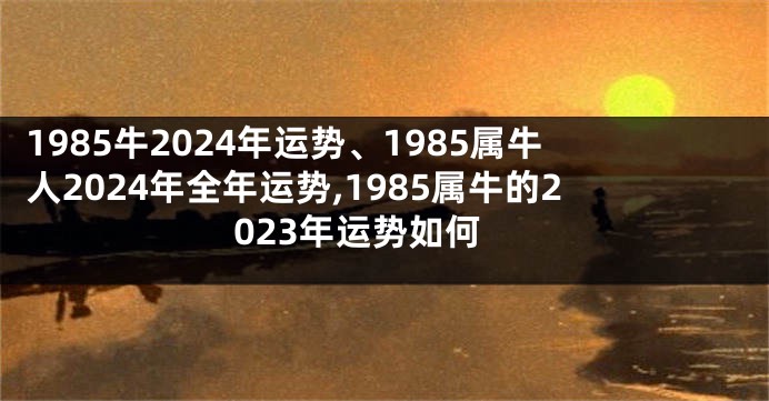 1985牛2024年运势、1985属牛人2024年全年运势,1985属牛的2023年运势如何