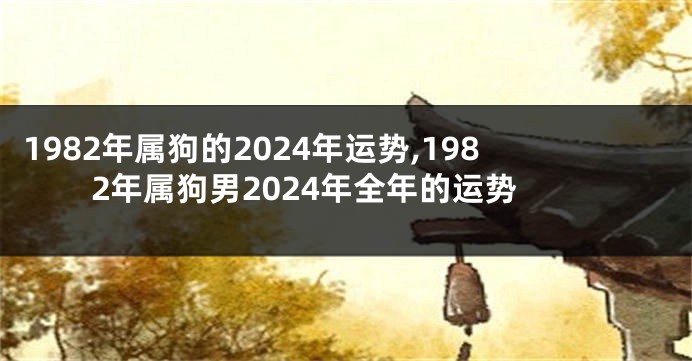 1982年属狗的2024年运势,1982年属狗男2024年全年的运势