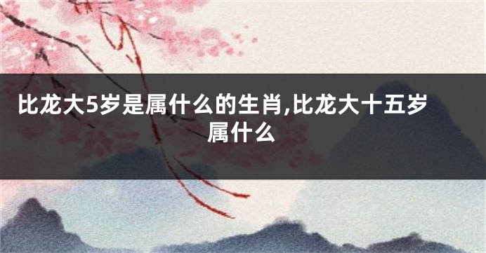 比龙大5岁是属什么的生肖,比龙大十五岁属什么