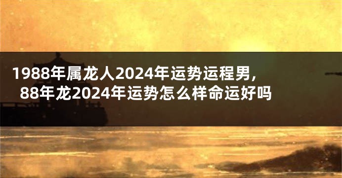 1988年属龙人2024年运势运程男,88年龙2024年运势怎么样命运好吗
