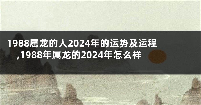 1988属龙的人2024年的运势及运程,1988年属龙的2024年怎么样
