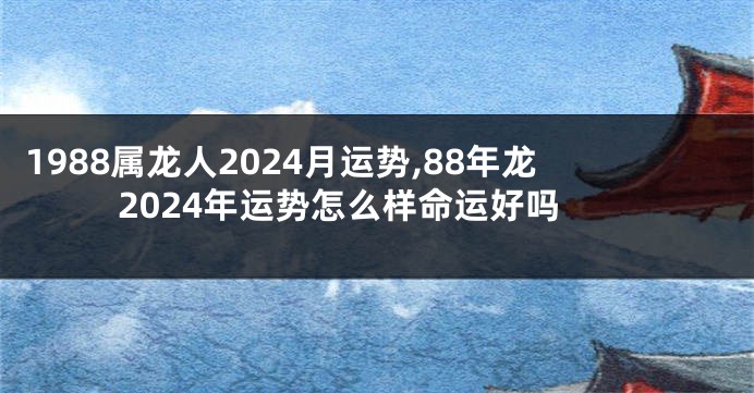 1988属龙人2024月运势,88年龙2024年运势怎么样命运好吗