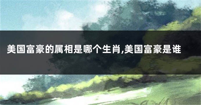 美国富豪的属相是哪个生肖,美国富豪是谁
