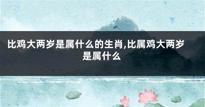 比鸡大两岁是属什么的生肖,比属鸡大两岁是属什么